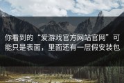 你看到的“爱游戏官方网站官网”可能只是表面，里面还有一层假安装包