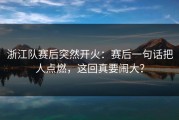 浙江队赛后突然开火：赛后一句话把人点燃，这回真要闹大？
