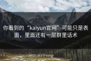 你看到的“kaiyun官网”可能只是表面，里面还有一层群里话术