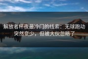 解放者杯夜最冷门的线索：无球跑动突然变少，但被大伙忽略了