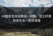 49图库官网指数线一对照，国王杯赛前发布会一句话埋雷