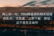 真心劝一句：99tk精准资料相关链接别乱点，尤其是‘立即下载’按钮：这不是危言耸听