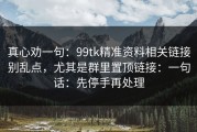 真心劝一句：99tk精准资料相关链接别乱点，尤其是群里置顶链接：一句话：先停手再处理