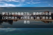 罗马上半场像换了队，更奇怪的是盘口突然跳水，49图库澳门澳门那条消息也