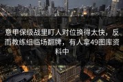 意甲保级战里盯人对位换得太快，反而教练组临场翻牌，有人拿49图库资料中