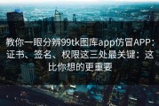 教你一眼分辨99tk图库app仿冒APP：证书、签名、权限这三处最关键：这比你想的更重要