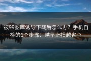 被99图库诱导下载后怎么办？手机自检的6个步骤：越早止损越省心