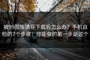 被99图库诱导下载后怎么办？手机自检的7个步骤：你能做的第一步是这个