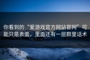 你看到的“爱游戏官方网站官网”可能只是表面，里面还有一层群里话术