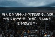 有人私信我99tk香港下载链接，我追到源头发现所谓‘客服’是脚本号：这不是危言耸听