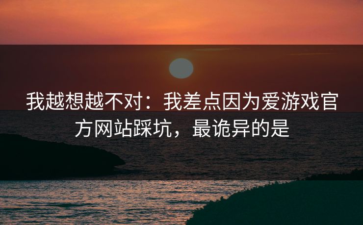 我越想越不对：我差点因为爱游戏官方网站踩坑，最诡异的是