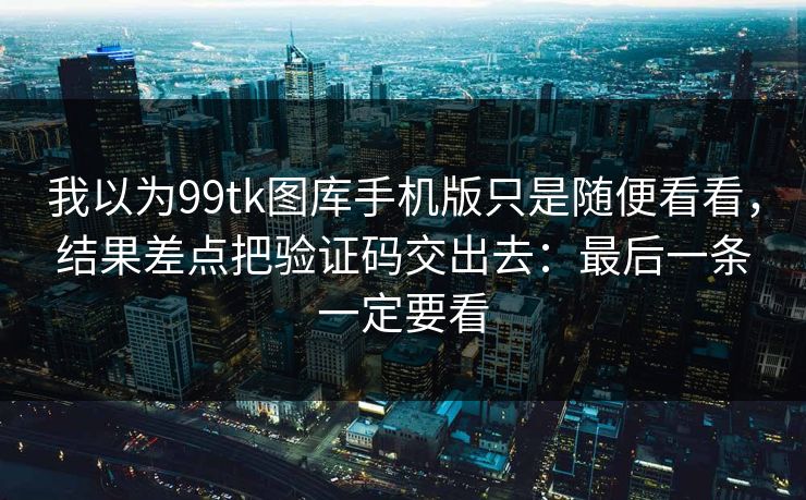 我以为99tk图库手机版只是随便看看，结果差点把验证码交出去：最后一条一定要看