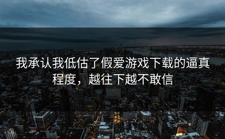 我承认我低估了假爱游戏下载的逼真程度，越往下越不敢信