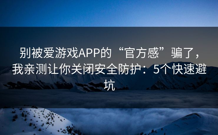 别被爱游戏APP的“官方感”骗了，我亲测让你关闭安全防护：5个快速避坑
