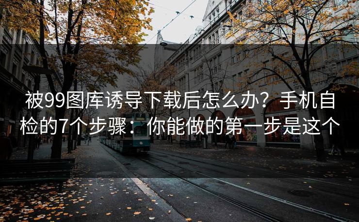 被99图库诱导下载后怎么办？手机自检的7个步骤：你能做的第一步是这个