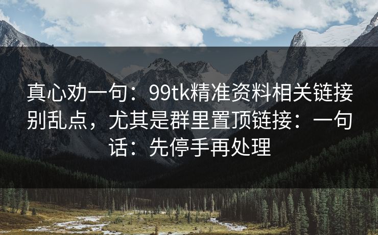 真心劝一句：99tk精准资料相关链接别乱点，尤其是群里置顶链接：一句话：先停手再处理