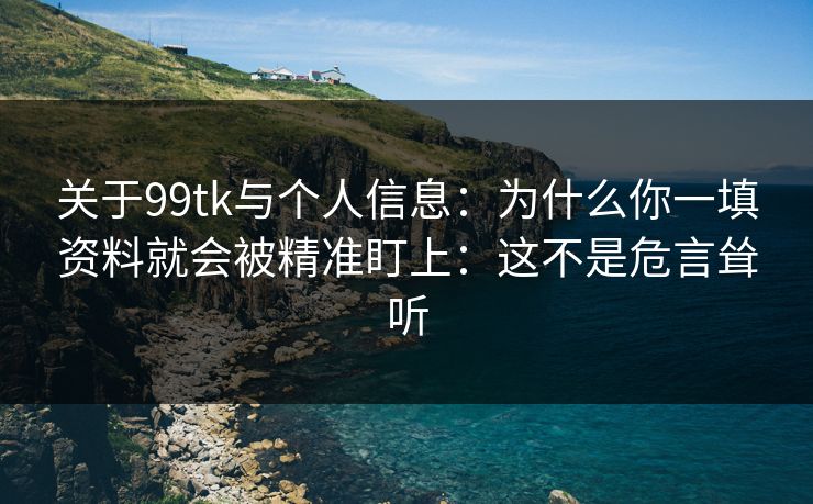 关于99tk与个人信息：为什么你一填资料就会被精准盯上：这不是危言耸听