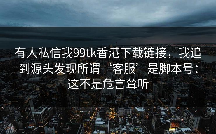 有人私信我99tk香港下载链接，我追到源头发现所谓‘客服’是脚本号：这不是危言耸听