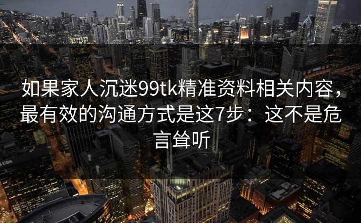 如果家人沉迷99tk精准资料相关内容，最有效的沟通方式是这7步：这不是危言耸听