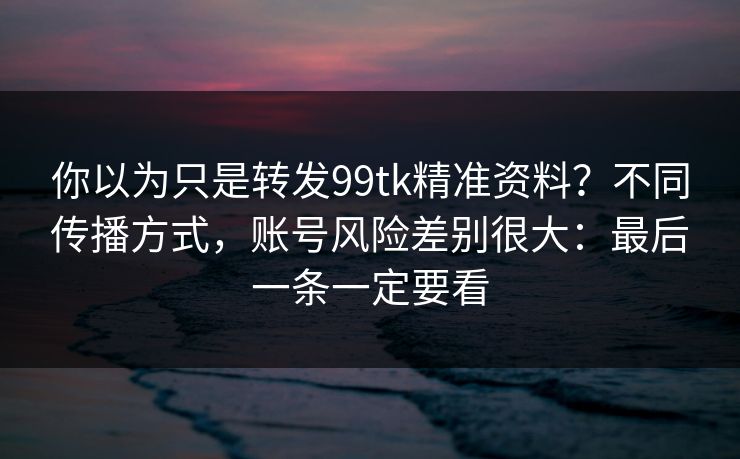 你以为只是转发99tk精准资料？不同传播方式，账号风险差别很大：最后一条一定要看