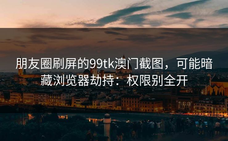 朋友圈刷屏的99tk澳门截图，可能暗藏浏览器劫持：权限别全开
