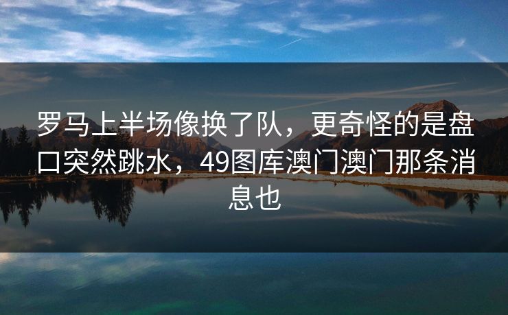 罗马上半场像换了队，更奇怪的是盘口突然跳水，49图库澳门澳门那条消息也