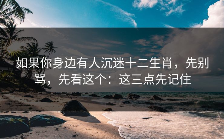 如果你身边有人沉迷十二生肖，先别骂，先看这个：这三点先记住