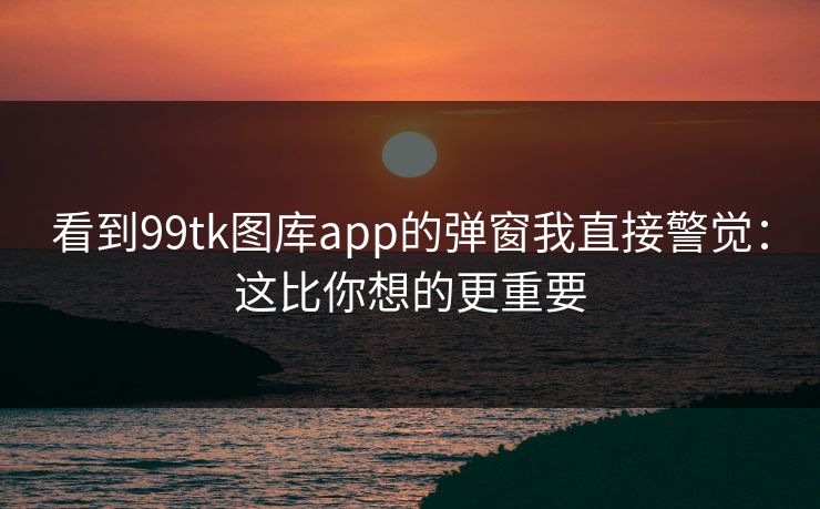 看到99tk图库app的弹窗我直接警觉：这比你想的更重要