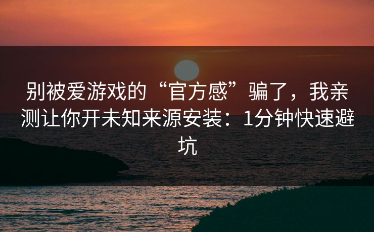别被爱游戏的“官方感”骗了，我亲测让你开未知来源安装：1分钟快速避坑