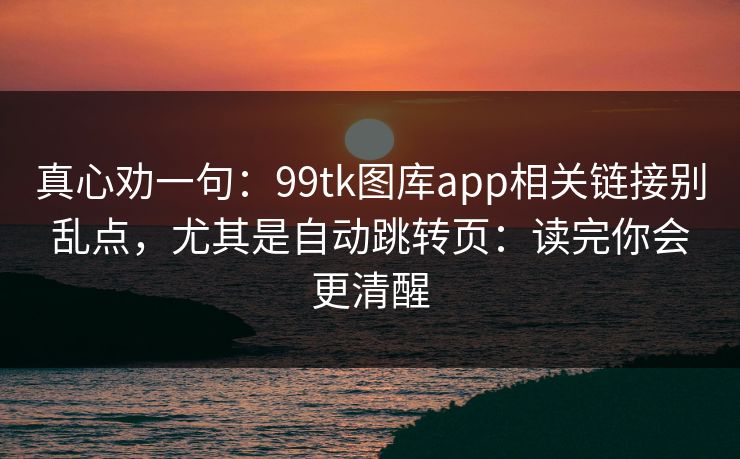 真心劝一句：99tk图库app相关链接别乱点，尤其是自动跳转页：读完你会更清醒