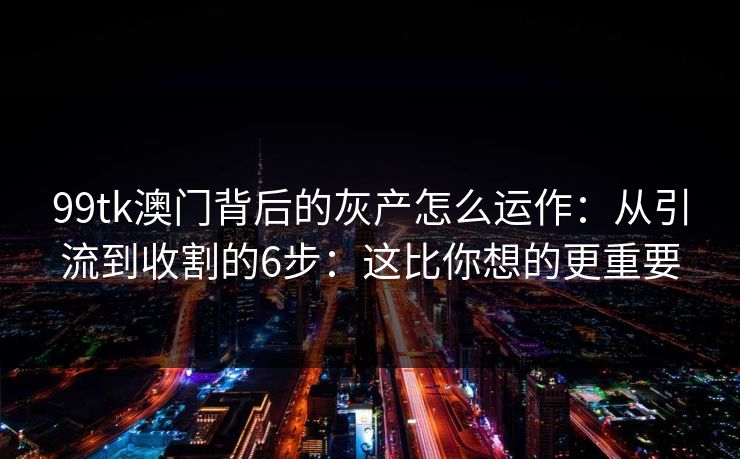 99tk澳门背后的灰产怎么运作：从引流到收割的6步：这比你想的更重要