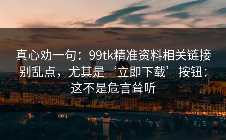 真心劝一句：99tk精准资料相关链接别乱点，尤其是‘立即下载’按钮：这不是危言耸听