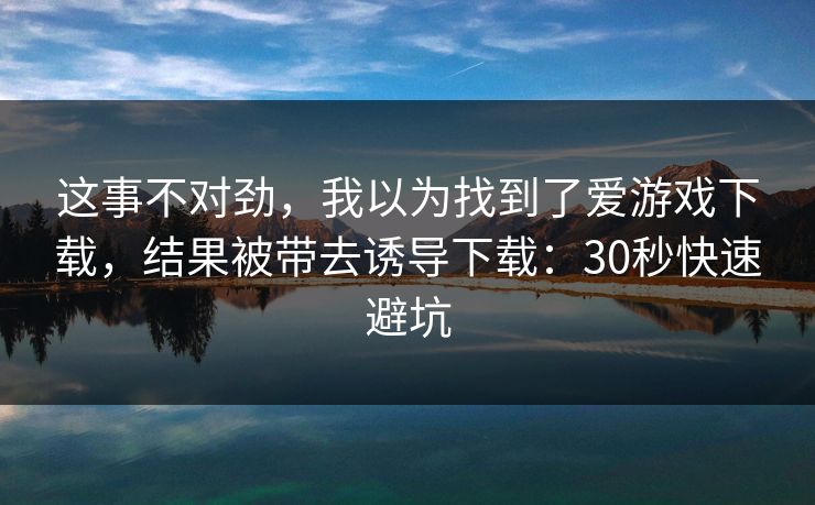 这事不对劲，我以为找到了爱游戏下载，结果被带去诱导下载：30秒快速避坑