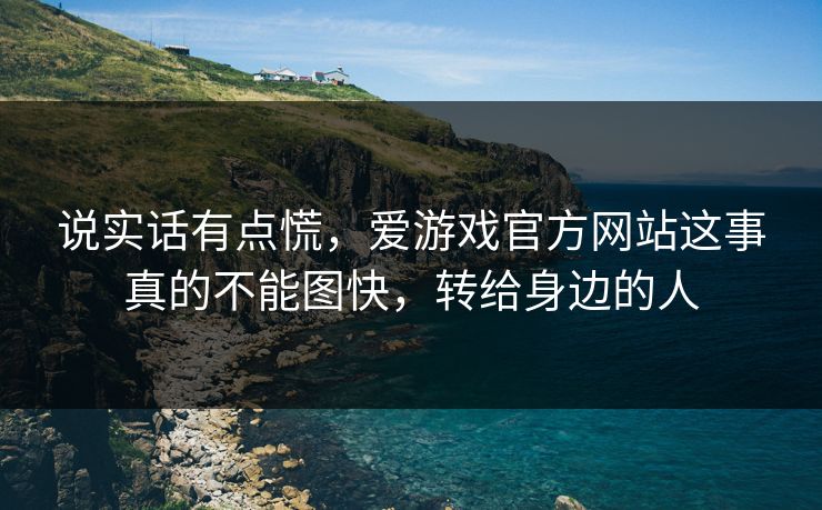 说实话有点慌，爱游戏官方网站这事真的不能图快，转给身边的人