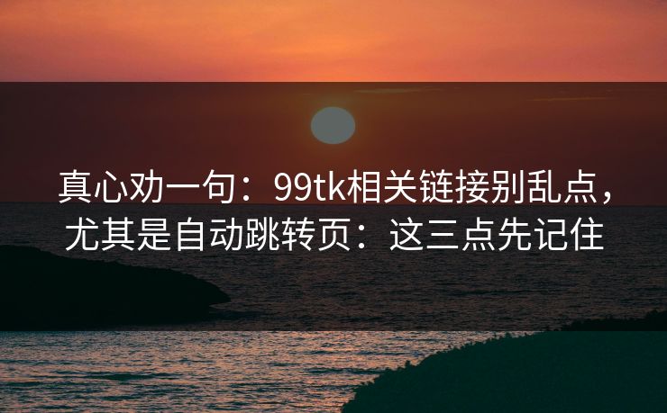 真心劝一句：99tk相关链接别乱点，尤其是自动跳转页：这三点先记住