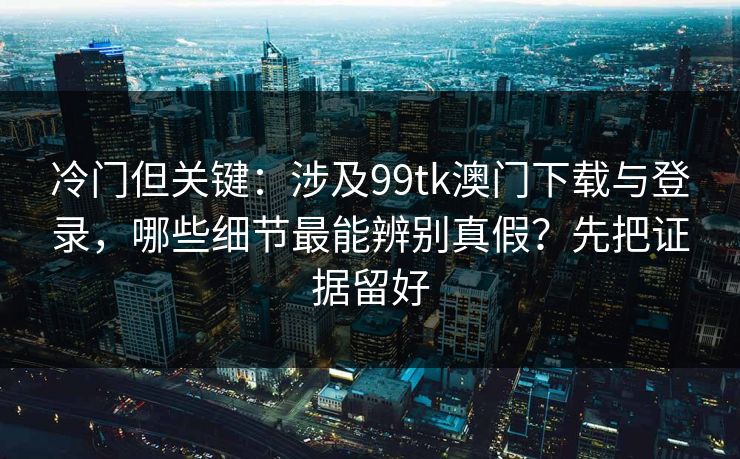 冷门但关键:涉及99tk澳门下载与登录,哪些细节最能辨别真假?先把证据留好 冷门但关键:涉及99tk澳门下载与登录,哪些细节最能辨别真假?先把证据留好